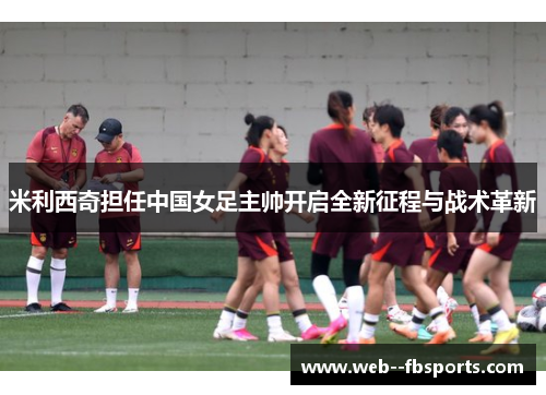米利西奇担任中国女足主帅开启全新征程与战术革新