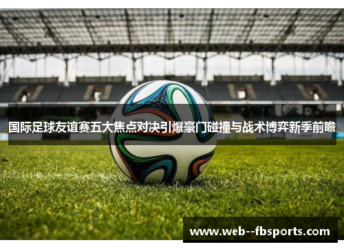 国际足球友谊赛五大焦点对决引爆豪门碰撞与战术博弈新季前瞻 国际足球友谊赛五大焦点对决引爆豪门碰撞与战术博弈新季前瞻