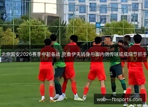 北京国安2026赛季中超备战 克鲁伊夫转身与脚内侧传球或成细节抓手 北京国安2026赛季中超备战 克鲁伊夫转身与脚内侧传球或成细节抓手